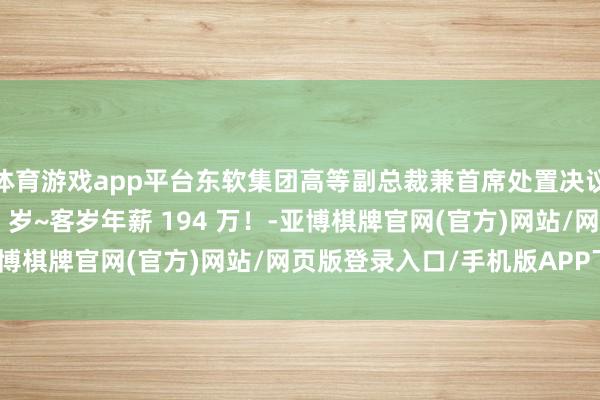 体育游戏app平台东软集团高等副总裁兼首席处置决议官陈宏印在世只好 56 岁~客岁年薪 194 万！-亚博棋牌官网(官方)网站/网页版登录入口/手机版APP下载