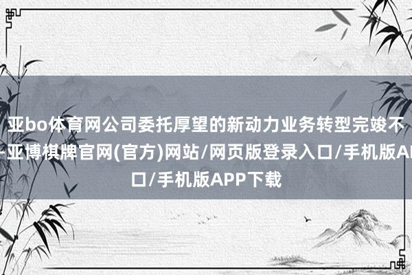 亚bo体育网公司委托厚望的新动力业务转型完竣不足预期-亚博棋牌官网(官方)网站/网页版登录入口/手机版APP下载