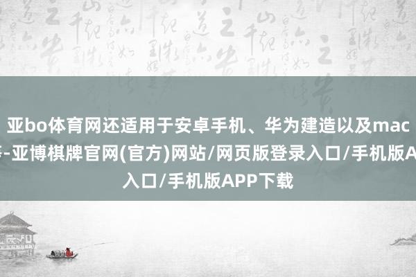 亚bo体育网还适用于安卓手机、华为建造以及macbook等-亚博棋牌官网(官方)网站/网页版登录入口/手机版APP下载