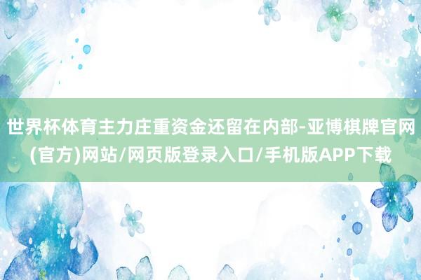 世界杯体育主力庄重资金还留在内部-亚博棋牌官网(官方)网站/网页版登录入口/手机版APP下载
