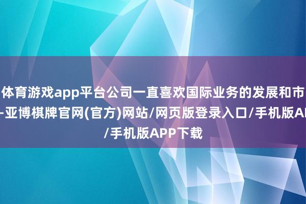 体育游戏app平台公司一直喜欢国际业务的发展和市集开采-亚博棋牌官网(官方)网站/网页版登录入口/手机版APP下载