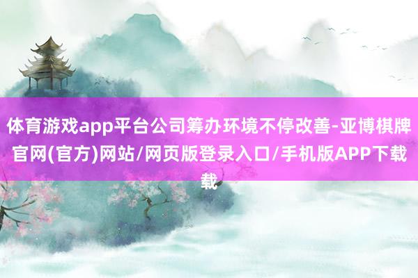 体育游戏app平台公司筹办环境不停改善-亚博棋牌官网(官方)网站/网页版登录入口/手机版APP下载