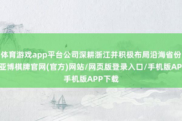 体育游戏app平台公司深耕浙江并积极布局沿海省份市集-亚博棋牌官网(官方)网站/网页版登录入口/手机版APP下载