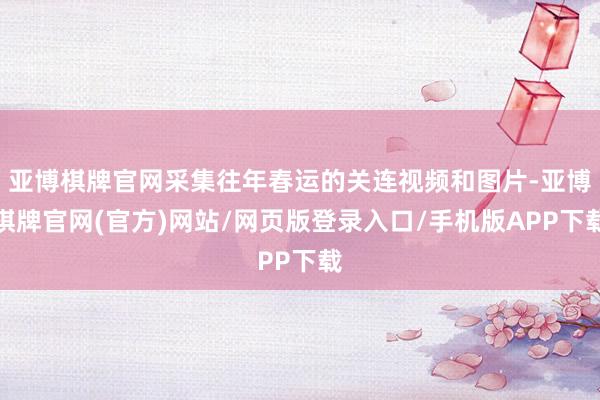 亚博棋牌官网采集往年春运的关连视频和图片-亚博棋牌官网(官方)网站/网页版登录入口/手机版APP下载