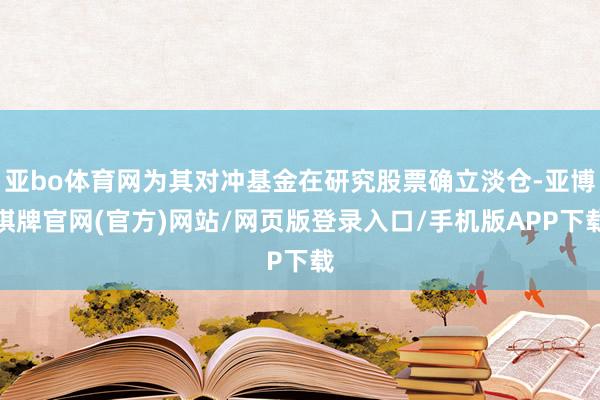 亚bo体育网为其对冲基金在研究股票确立淡仓-亚博棋牌官网(官方)网站/网页版登录入口/手机版APP下载
