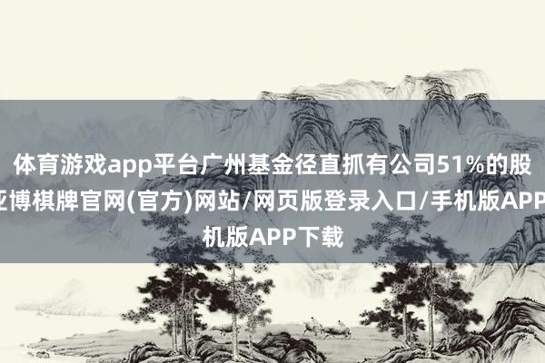 体育游戏app平台广州基金径直抓有公司51%的股份-亚博棋牌官网(官方)网站/网页版登录入口/手机版APP下载